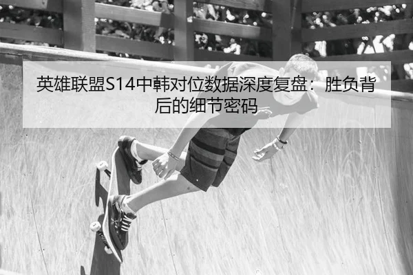 英雄联盟S14中韩对位数据深度复盘：胜负背后的细节密码