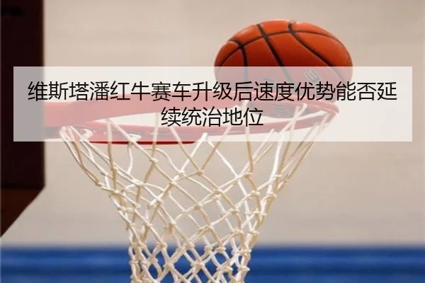 维斯塔潘红牛赛车升级后速度优势能否延续统治地位