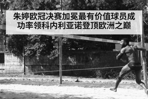 朱婷欧冠决赛加冕最有价值球员成功率领科内利亚诺登顶欧洲之巅