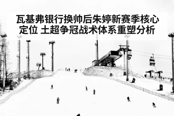 瓦基弗银行换帅后朱婷新赛季核心定位 土超争冠战术体系重塑分析